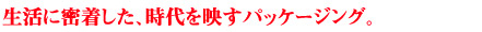 生活に密着した、時代を映すパッケージング。